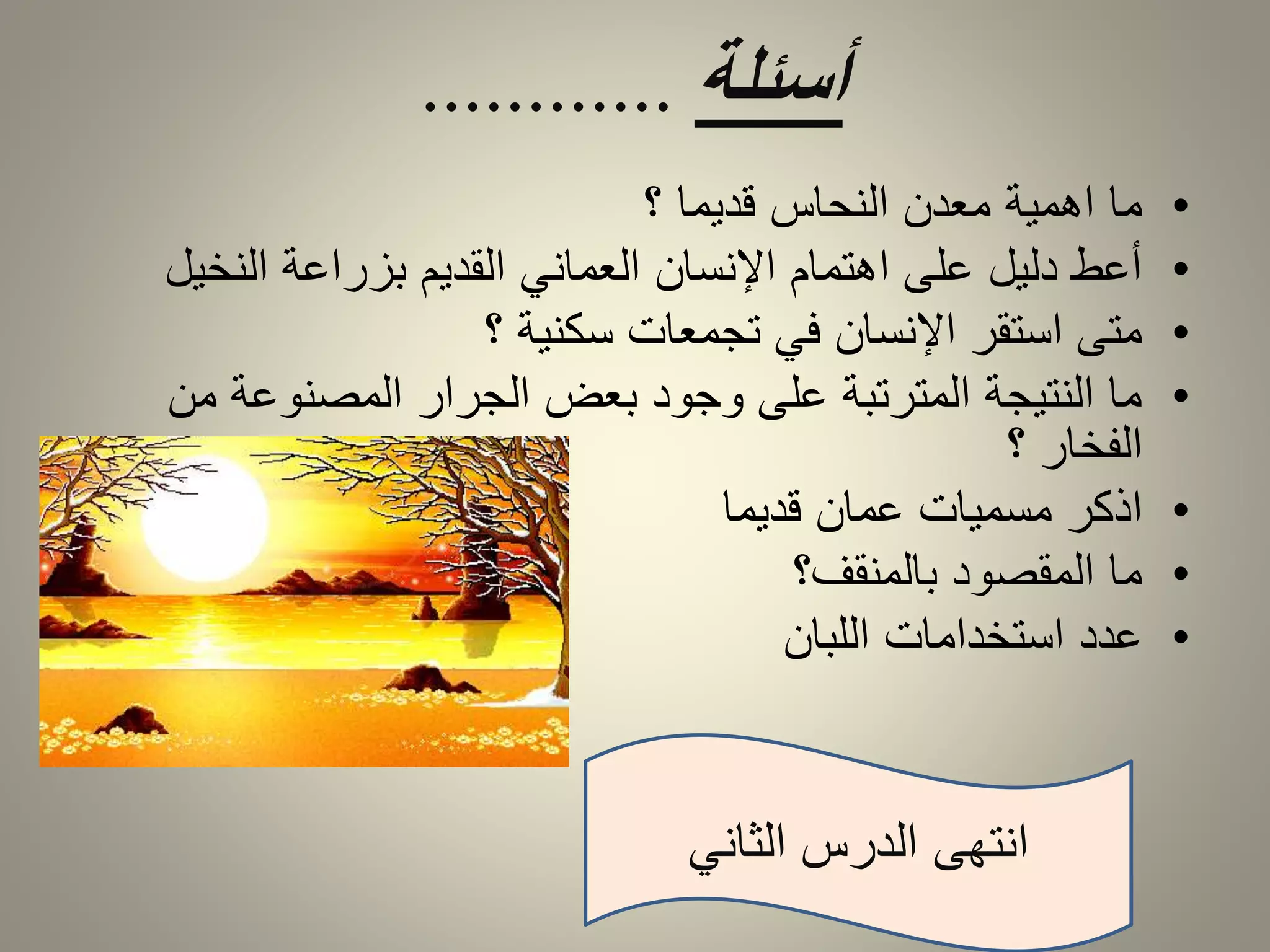 أسئلة ............ 
• ما اهمية معدن النحاس قديما ؟ 
• أعط دليل على اهتمام الإنسان العماني القديم بزراعة النخيل 
• متى استقر الإنسان في تجمعات سكنية ؟ 
• ما النتيجة المترتبة على وجود بعض الجرار المصنوعة من 
الفخار ؟ 
• اذكر مسميات عمان قديما 
• ما المقصود بالمنقف؟ 
• عدد استخدامات اللبان 
انتهى الدرس الثاني 
