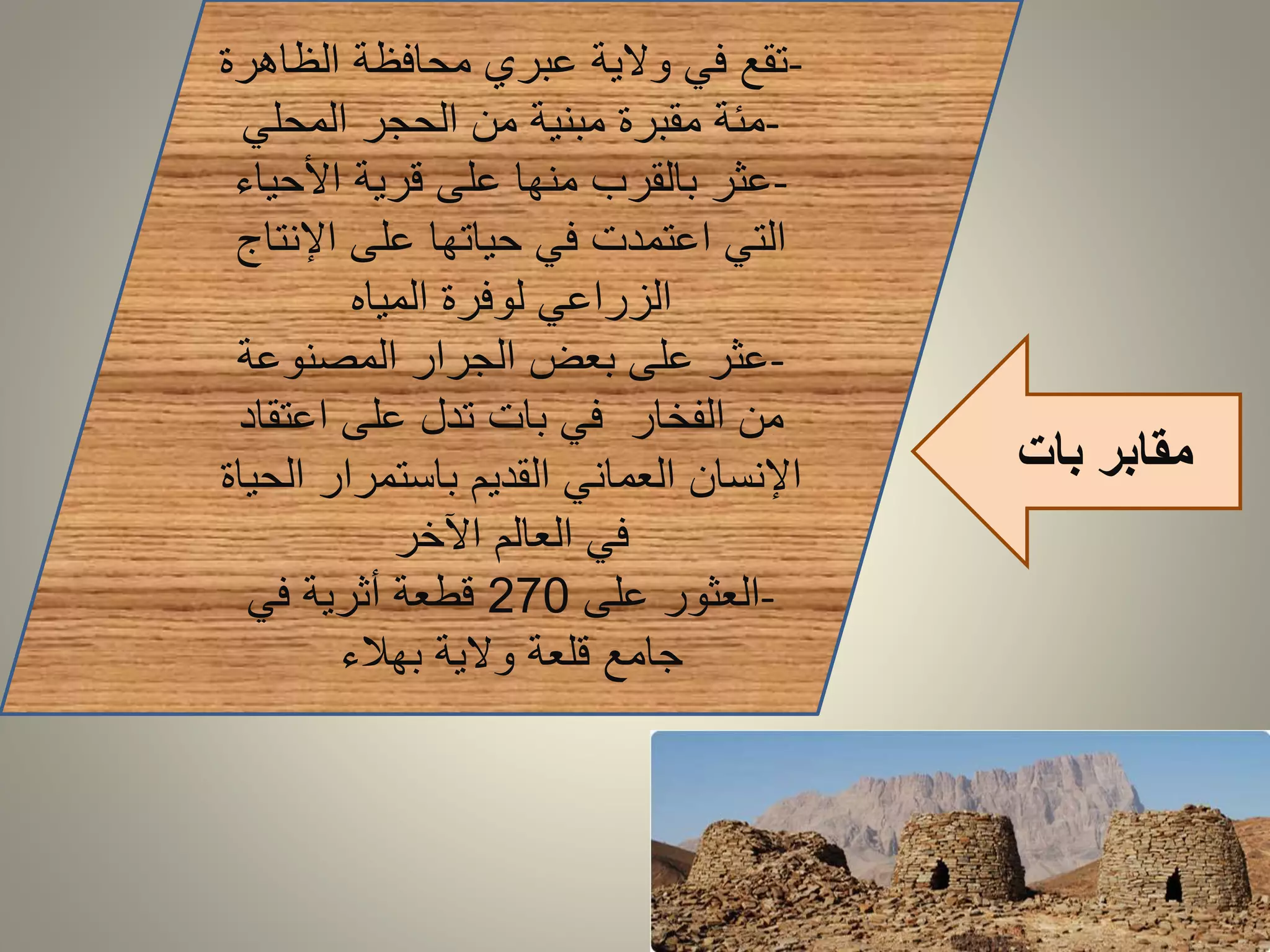 مقابر بات 
-تقع في ولاية عبري محافظة الظاهرة 
-مئة مقبرة مبنية من الحجر المحلي 
-عثر بالقرب منها على قرية الأحياء 
التي اعتمدت في حياتها على الإنتاج 
الزراعي لوفرة المياه 
-عثر على بعض الجرار المصنوعة 
من الفخار في بات تدل على اعتقاد 
الإنسان العماني القديم باستمرار الحياة 
في العالم الآخر 
-العثور على 270 قطعة أثرية في 
جامع قلعة ولاية بهلاء 
 