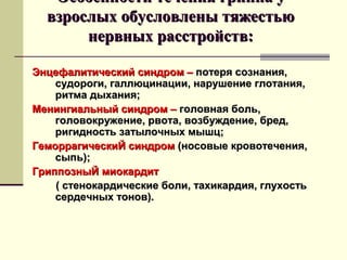 ООссооббееннннооссттии ттееччеенниияя ггррииппппаа уу 
ввззррооссллыыхх ооббууссллооввллеенныы ттяяжжеессттььюю 
ннееррввнныыхх рраассссттррооййссттвв:: 
ЭЭннццееффааллииттииччеессккиийй ссииннддрроомм –– ппооттеерряя ссооззннаанниияя,, 
ссууддооррооггии,, ггааллллююццииннааццииии,, ннаарруушшееннииее ггллооттаанниияя,, 
ррииттммаа ддыыххаанниияя;; 
ММееннииннггииааллььнныыйй ссииннддрроомм –– ггооллооввннааяя ббоолльь,, 
ггооллооввооккрруужжееннииее,, ррввооттаа,, ввооззббуужжддееннииее,, ббрреедд,, 
ррииггииддннооссттьь ззааттыыллооччнныыхх ммыышшцц;; 
ГГееммооррррааггииччеессккииЙЙ ссииннддрроомм ((ннооссооввыыее ккррооввооттееччеенниияя,, 
ссыыппьь));; 
ГГррииппппооззнныыЙЙ ммииооккааррддиитт 
(( ссттееннооккааррддииччеессккииее ббооллии,, ттааххииккааррддиияя,, ггллууххооссттьь 
ссееррддееччнныыхх ттоонноовв)).. 
 