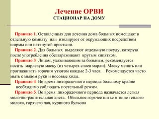 Лечение ОРВИ 
СТАЦИОНАР НА ДОМУ 
Правило 1. Оставленных для лечения дома больных помещают в 
отдельную комнату или изолируют от окружающих посредством 
ширмы или натянутой простыни. 
Правило 2. Для больных выделяют отдельную посуду, которую 
после употребления обеззараживают крутым кипятком. 
Правило 3. Лицам, ухаживающим за больным, рекомендуется 
носить марлевую маску (из четырех слоев марли). Маску менять или 
проглаживать горячим утюгом каждые 2-3 часа. Рекомендуется часто 
мыть с мылом руки и носовые ходы. 
Правило 4. Во время лихорадочного периода больному крайне 
необходимо соблюдать постельный режим. 
Правило 5. Во время лихорадочного периода назначается легкая 
молочно-растительная диета. Обильное горячее питье в виде теплого 
молока, горячего чая, куриного бульона 
 