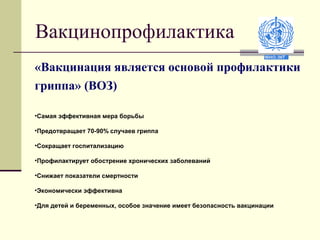 Вакцинопрофилактика 
«Вакцинация является основой профилактики 
гриппа» (ВОЗ) 
•Самая эффективная мера борьбы 
•Предотвращает 70-90% случаев гриппа 
•Сокращает госпитализацию 
•Профилактирует обострение хронических заболеваний 
•Снижает показатели смертности 
•Экономически эффективна 
•Для детей и беременных, особое значение имеет безопасность вакцинации 
 