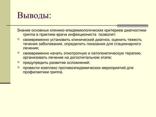 Выводы: 
Знание основных клинико-эпидемиологических критериев диагностики 
гриппа в практике врача инфекциониста позволит: 
 своевременно установить клинический диагноз, оценить тяжесть 
течения заболевания, определить показания для стационарного 
лечения; 
 своевременно начать этиотропную и патогенетическую терапию, 
организовать лечение на догоспитальном этапе; 
 предупредить развитие осложнений; 
 провести комплекс противоэпидемических мероприятий для 
профилактики гриппа. 
 