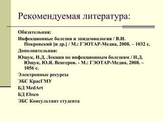 Рекомендуемая литература: 
Обязательная: 
Инфекционные болезни и эпидемиология / В.И. 
Покровский [и др.] / М.: ГЭОТАР-Медиа, 2008. – 1032 с. 
Дополнительная: 
Ющук, Н.Д. Лекции по инфекционным болезням / Н.Д. 
Ющук, Ю.Я. Венгеров. - М.: ГЭОТАР-Медиа, 2008. – 
1056 с. 
Электронные ресурсы 
ЭБС КрасГМУ 
БД MedArt 
БД Ebsco 
ЭБС Консультант студента 
 