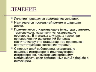 ЛЕЧЕНИЕ 
 Лечение проводится в домашних условиях. 
 Назначаются постельный режим и щадящая 
диета. 
 Применяются отхаркивающие (микстура с алтеем, 
термопсисом, мукалтин), успокаивающие 
препараты. В тяжелых случаях, а также при 
присоединении осложнений больных 
госпитализируют в стационар, где проводится 
соответствующая состоянию терапия. 
 С первых дней заболевания желательно 
введение интерферона или индукторов 
интерферонов, помогающих организму 
мобилизовать свои собственные силы в борьбе с 
инфекцией. 
 