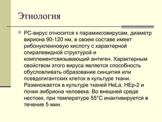 Этиология 
 PC-вирус относится к парамиксовирусам, диаметр 
вириона 90-120 нм, в своем составе имеет 
рибонуклеиновую кислоту с характерной 
спиралевидной структурой и 
комплементсвязывающий антиген. Характерным 
свойством этого вируса является способность 
обусловливать образование синцития или 
псевдогигантских клеток в культуре ткани. 
Размножается в культуре тканей HeLa, НЕр-2 и 
почки эмбриона человека. Во внешней среде 
нестоек, при температуре 55°С инактивируется в 
течение 5 мин. 
 