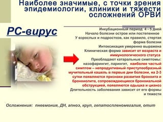 Наиболее значимые, с точки зрения 
эпидемиологии, клиники и тяжести 
осложнений ОРВИ 
РС-вирус 
Инкубационный период 4 - 5 дней 
Начало болезни острое или постепенное 
У взрослых и подростков, как правило, стертая 
форма болезни 
Интоксикация умеренно выражена 
Клиническая форма зависит от возраста и 
иммунологического статуса 
Преобладают катаральные симптомы: 
назофарингит, ларингит, наиболее частый 
симптом – непродуктивный приступообразный 
мучительный кашель в первые дни болезни, на 2-3 
сутки появляются признаки развития бронхита и 
бронхиолита, сопровождающиеся бронхиальной 
обструкцией, появляются одышка и цианоз 
Длительность заболевания зависит от его формы 
и тяжести 
Осложнения: пневмония, ДН, апноэ, круп, гепатоспленомегалия, отит 
 