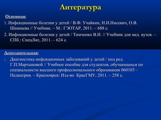 ЛЛииттееррааттуурраа 
ООссннооввннааяя:: 
11.. ИИннффееккццииоонннныыее ббооллееззннии уу ддееттеейй // ВВ..ФФ.. УУччааййккиинн,, НН..ИИ..ННииссееввиичч,, ОО..ВВ.. 
ШШааммшшеевваа //// УУччееббнниикк.. –– ММ..:: ГГЭЭООТТААРР,, 2001111.. –– 668888 сс.. 
2.. ИИннффееккццииоонннныыее ббооллееззннии уу ддееттеейй // ТТииммччееннккоо ВВ..НН.. //// УУччееббнниикк ддлляя ммеедд.. ввууззоовв.. –– 
ССППбб..:: ССппееццЛЛиитт,, 2001111.. –– 66244 сс.. 
ДДооппооллннииттееллььннааяя:: 
11.. ДДииааггннооссттииккаа ииннффееккццииоонннныыхх ззааббооллеевваанниийй уу ддееттеейй // ппоодд рреедд.. 
ГГ..ПП..ММааррттыыннооввоойй //// УУччееббннооее ппооссооббииее ддлляя ссттууддееннттоовв,, ооббууччааюющщииххссяя ппоо 
ссппееццииааллььннооссттии ввыыссшшееггоо ппррооффеессссииооннааллььннооггоо ооббррааззоовваанниияя 006600110033 –– 
ППееддииааттрриияя.. –– ККрраасснноояяррсскк:: ИИзздд--ввоо ККрраассГГММУУ,, 2001111.. –– 25588 сс.. 
 