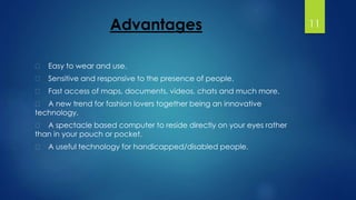 Advantages 
Easy to wear and use. 
Sensitive and responsive to the presence of people. 
Fast access of maps, documents, videos, chats and much more. 
A new trend for fashion lovers together being an innovative 
technology. 
A spectacle based computer to reside directly on your eyes rather 
than in your pouch or pocket. 
A useful technology for handicapped/disabled people. 
11 
 