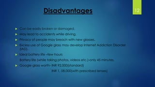 Disadvantages 
 Can be easily broken or damaged. 
 May lead to accidents while driving. 
 Privacy of people may breach with new glasses. 
 Excess use of Google glass may develop Internet Addiction Disorder 
(IAD). 
 Ideal battery life –few hours 
Battery life (while taking photos, videos etc.)-only 45 minutes. 
 Google glass worth- INR 92,000(standard) 
INR 1, 08,000(with prescribed lenses) 
12 
 