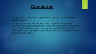 Conclusion 
Google glass is very easy to operate and provide the next stage of 
communication. 
Google glasses are basically wearable computers that use the 
evolving familiar technologies that brings the sophistication and ease 
of communication and information access even for the physically 
challenged class of people those literally could not use general way of 
palmtops and mobiles. 
13 
 