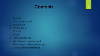 Contents 
 Definition 
 Why Google glass? 
 Background 
 What it does? 
 Working 
 Design 
 Technologies used 
 Can it replace smartphone? 
 Advantages and disadvantages 
 Conclusion and references 
2 
 