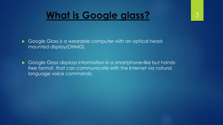 What is Google glass? 
 Google Glass is a wearable computer with an optical head-mounted 
display(OHMD). 
 Google Glass displays information in a smartphone-like but hands-free 
format, that can communicate with the Internet via natural 
language voice commands. 
3 
 