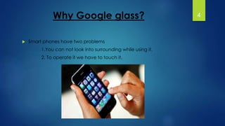 Why Google glass? 
 Smart phones have two problems 
1.You can not look into surrounding while using it. 
2. To operate it we have to touch it. 
4 
 
