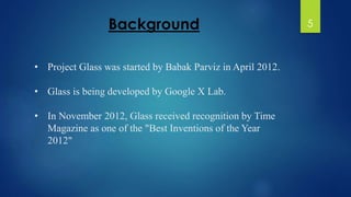 Background 
• Project Glass was started by Babak Parviz in April 2012. 
• Glass is being developed by Google X Lab. 
• In November 2012, Glass received recognition by Time 
Magazine as one of the "Best Inventions of the Year 
2012" 
5 
 
