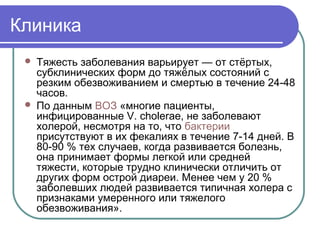 Клиника 
 Тяжесть заболевания варьирует — от стёртых, 
субклинических форм до тяжёлых состояний с 
резким обезвоживанием и смертью в течение 24-48 
часов. 
 По данным ВОЗ «многие пациенты, 
инфицированные V. cholerae, не заболевают 
холерой, несмотря на то, что бактерии 
присутствуют в их фекалиях в течение 7-14 дней. В 
80-90 % тех случаев, когда развивается болезнь, 
она принимает формы легкой или средней 
тяжести, которые трудно клинически отличить от 
других форм острой диареи. Менее чем у 20 % 
заболевших людей развивается типичная холера с 
признаками умеренного или тяжелого 
обезвоживания». 
 