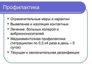 Профилактика 
Ограничительные меры и карантин 
Выявление и изоляция контактных 
Лечение больных холерой и 
вибриононосителей 
Медикаментозная профилактика 
(тетрациклин по 0,3 х4 раза в день – 5 
суток) 
Текущая и заключительная дезинфекция 
 