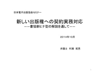 日本電子出版協会セミナー 
２０１４年１０月 
弁護士村瀬拓男 
1 
新しい出版権への契約実務対応 
――書協新ヒナ型の解説を通して―― 
 
