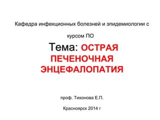 Кафедра инфекционных болезней и эпидемиологии с 
курсом ПО 
ТТееммаа:: ОСТРАЯ 
ПЕЧЕНОЧНАЯ 
ЭНЦЕФАЛОПАТИЯ 
проф. Тихонова Е.П. 
Красноярск 2014 г 
 