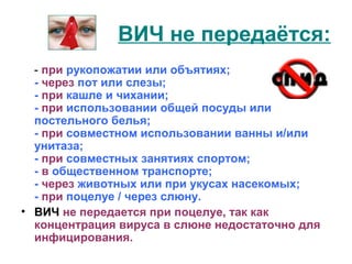 ВИЧ не передаётся: 
- при рукопожатии или объятиях; 
- через пот или слезы; 
- при кашле и чихании; 
- при использовании общей посуды или 
постельного белья; 
- при совместном использовании ванны и/или 
унитаза; 
- при совместных занятиях спортом; 
- в общественном транспорте; 
- через животных или при укусах насекомых; 
- при поцелуе / через слюну. 
• ВИЧ не передается при поцелуе, так как 
концентрация вируса в слюне недостаточно для 
инфицирования. 
 