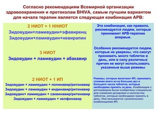 Согласно рекомендациям Всемирной организации 
здравоохранения и протоколам BHIVA, самым лучшим вариантом 
для начала терапии является следующая комбинация АРВ: 
2 НИОТ + 1 ННИОТ 
Зидовудин+ламивудин+эфавиренц 
Зидовудин+ламивудин+невирапин 
Эта комбинация, как правило, 
рекомендуется людям, которые 
принимают АРВ-терапию 
впервые. 
3 НИОТ 
Зидовудин + ламивудин + абакавир 
Особенно рекомендуется людям, 
которые не уверены, что смогут 
принимать много таблеток в 
день, или в силу различных 
причин не могут использовать 
указанные выше режимы 
2 НИОТ + 1 ИП 
Зидовудин + ламивудин + лопинавир/ритонавир 
Зидовудин + ламивудин + индинавир/ритонавир 
Зидовудин+ ламивудин + саквинавир/ритонавир 
Зидовудин + ламивудин + нелфинавир 
Режимы, которые включают ИП, принимать 
сложнее всего из-за больших доз и 
большого числа таблеток, которые 
необходимо принять за день. Комбинации с 
ритонавиром были изобретены специально 
для снижения дозировки и количества 
таблеток, которые необходимо принять в 
день. Они называются «усиленными» 
комбинациями ИП. 
 
