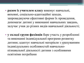 • разом із учителем класу виконує навчальні, 
виховні, соціально-адаптаційні заходи, 
запроваджуючи ефективні форми їх проведення, 
допомагає дитині у виконанні навчальних завдань, 
залучає учня до різних видів навчальної діяльності; 
• у складі групи фахівців бере участь у розробленні 
та виконанні індивідуальної програми розвитку 
дитини; адаптує навчальні матеріали з урахуванням 
індивідуальних особливостей навчально- 
пізнавальної діяльності дитини з особливими 
освітніми потребами 
 