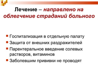 Лечение – направлено на 
облегчение страданий больного 
 Госпитализация в отдельную палату 
 Защита от внешних раздражителей 
 Парентеральное введение солевых 
растворов, витаминов 
 Заболевшим прививки не проводят 
 
