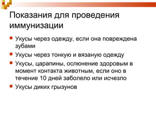 Показания для проведения 
иммунизации 
 Укусы через одежду, если она повреждена 
зубами 
 Укусы через тонкую и вязаную одежду 
 Укусы, царапины, ослюнение здоровым в 
момент контакта животным, если оно в 
течение 10 дней заболело или исчезло 
 Укусы диких грызунов 
 