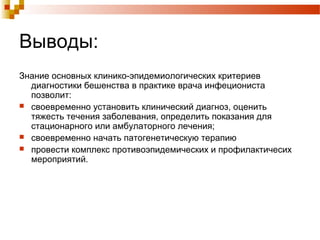 Выводы: 
Знание основных клинико-эпидемиологических критериев 
диагностики бешенства в практике врача инфециониста 
позволит: 
 своевременно установить клинический диагноз, оценить 
тяжесть течения заболевания, определить показания для 
стационарного или амбулаторного лечения; 
 своевременно начать патогенетическую терапию 
 провести комплекс противоэпидемических и профилактичесих 
мероприятий. 
 