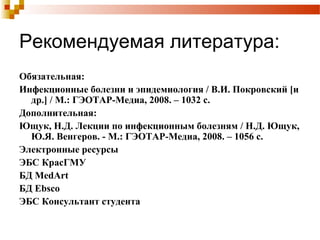 Рекомендуемая литература: 
Обязательная: 
Инфекционные болезни и эпидемиология / В.И. Покровский [и 
др.] / М.: ГЭОТАР-Медиа, 2008. – 1032 с. 
Дополнительная: 
Ющук, Н.Д. Лекции по инфекционным болезням / Н.Д. Ющук, 
Ю.Я. Венгеров. - М.: ГЭОТАР-Медиа, 2008. – 1056 с. 
Электронные ресурсы 
ЭБС КрасГМУ 
БД MedArt 
БД Ebsco 
ЭБС Консультант студента 
 