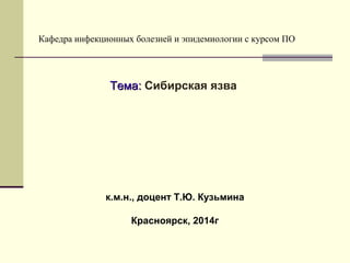 Кафедра инфекционных болезней и эпидемиологии с курсом ПО 
ТТееммаа:: Сибирская язва 
к.м.н., доцент Т.Ю. Кузьмина 
Красноярск, 2014г 
 