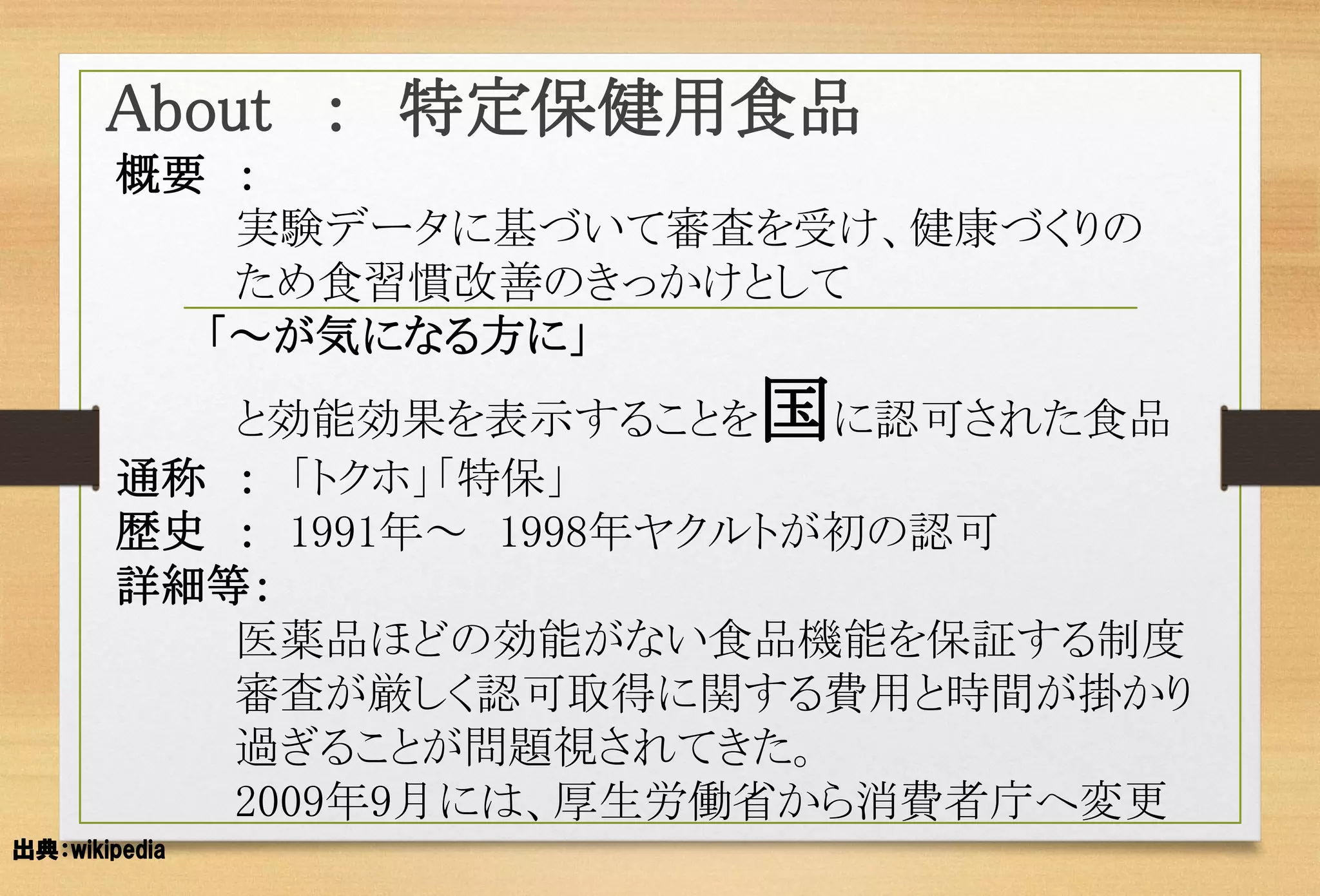 概要： 
実験データに基づいて審査を受け、健康づくりの 
ため食習慣改善のきっかけとして 
「～が気になる方に」 
と効能効果を表示することを国に認可された食品 
通称：「トクホ」「特保」 
歴史：1991年～1998年ヤクルトが初の認可 
詳細等： 
医薬品ほどの効能がない食品機能を保証する制度 
審査が厳しく認可取得に関する費用と時間が掛かり 
過ぎることが問題視されてきた。 
2009年9月には、厚生労働省から消費者庁へ変更 
About：特定保健用食品 
出典：wikipedia  