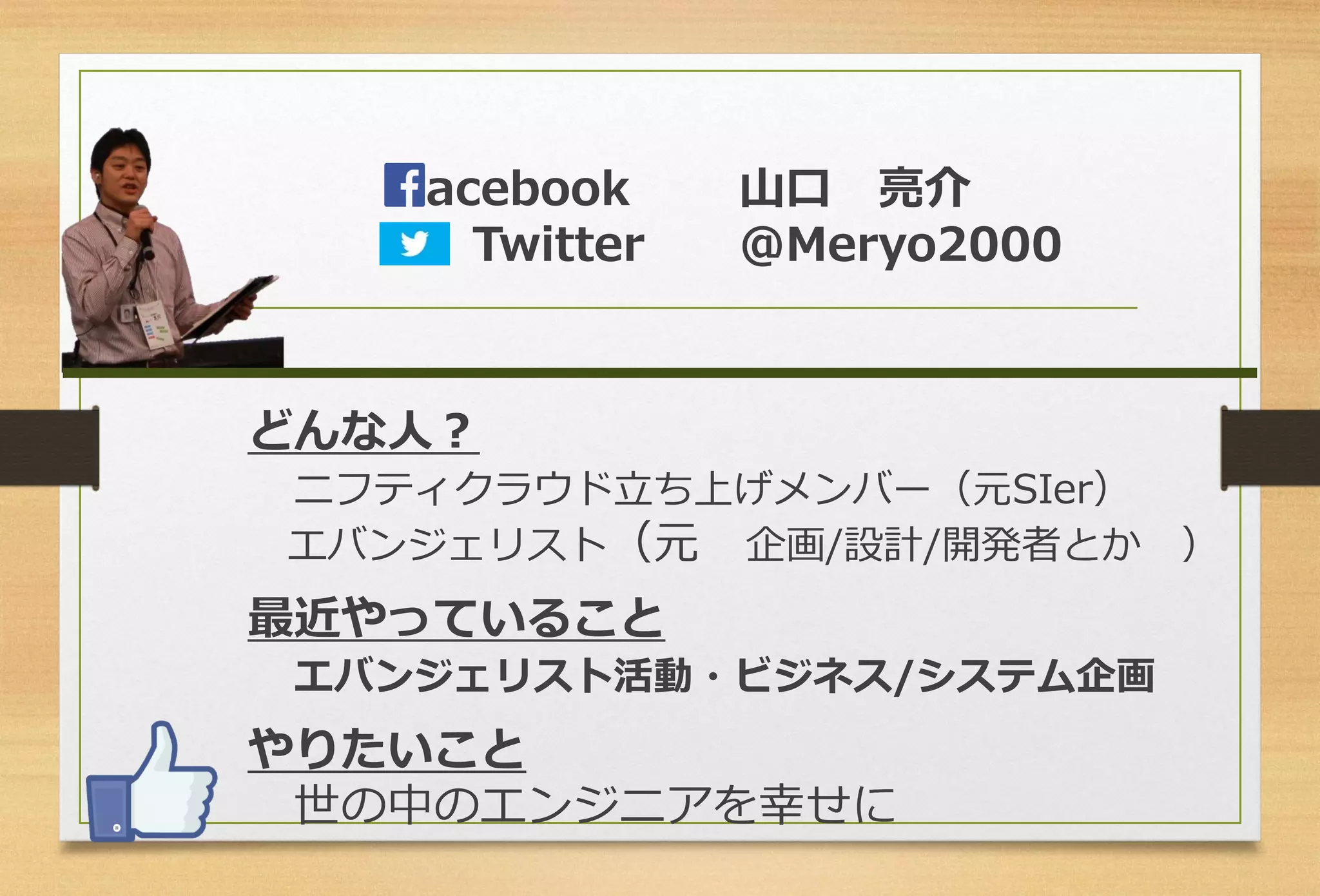 どんな人？ 
ニフティクラウド立ち上げメンバー（元SIer） 
エバンジェリスト（元企画/設計/開発者とか） 
最近やっていること 
エバンジェリスト活動・ビジネス/システム企画 
やりたいこと 
世の中のエンジニアを幸せに 
acebook山口亮介 
Twitter＠Meryo2000  