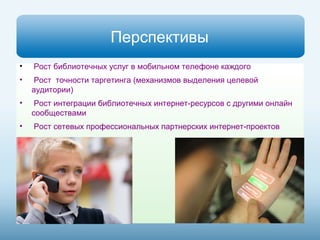 Перспективы 
• Рост библиотечных услуг в мобильном телефоне каждого 
• Рост точности таргетинга (механизмов выделения целевой 
аудитории) 
• Рост интеграции библиотечных интернет-ресурсов с другими онлайн 
сообществами 
• Рост сетевых профессиональных партнерских интернет-проектов 
 