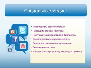Социальные медиа 
• Формировать своего читателя 
• Проводить опросы, конкурсы 
• Приглашать на мероприятия библиотеки 
• Консультировать и рекомендовать 
• Знакомить с новыми поступлениями 
• Делиться новостями 
• Находить экспертов и партнеров для проектов 
 
