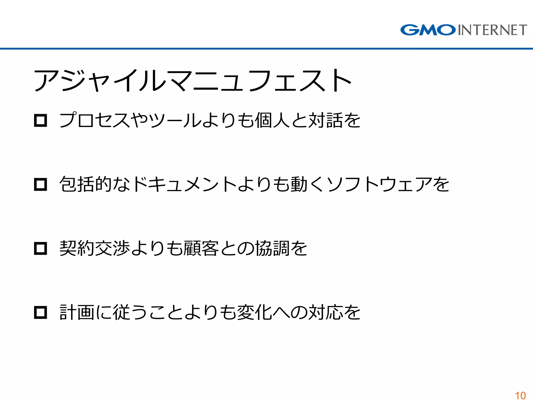 10 
アジャイルマニュフェスト 
プロセスやツールよりも個人と対話を 
包括的なドキュメントよりも動くソフトウェアを 
契約交渉よりも顧客との協調を 
計画に従うことよりも変化への対応を  