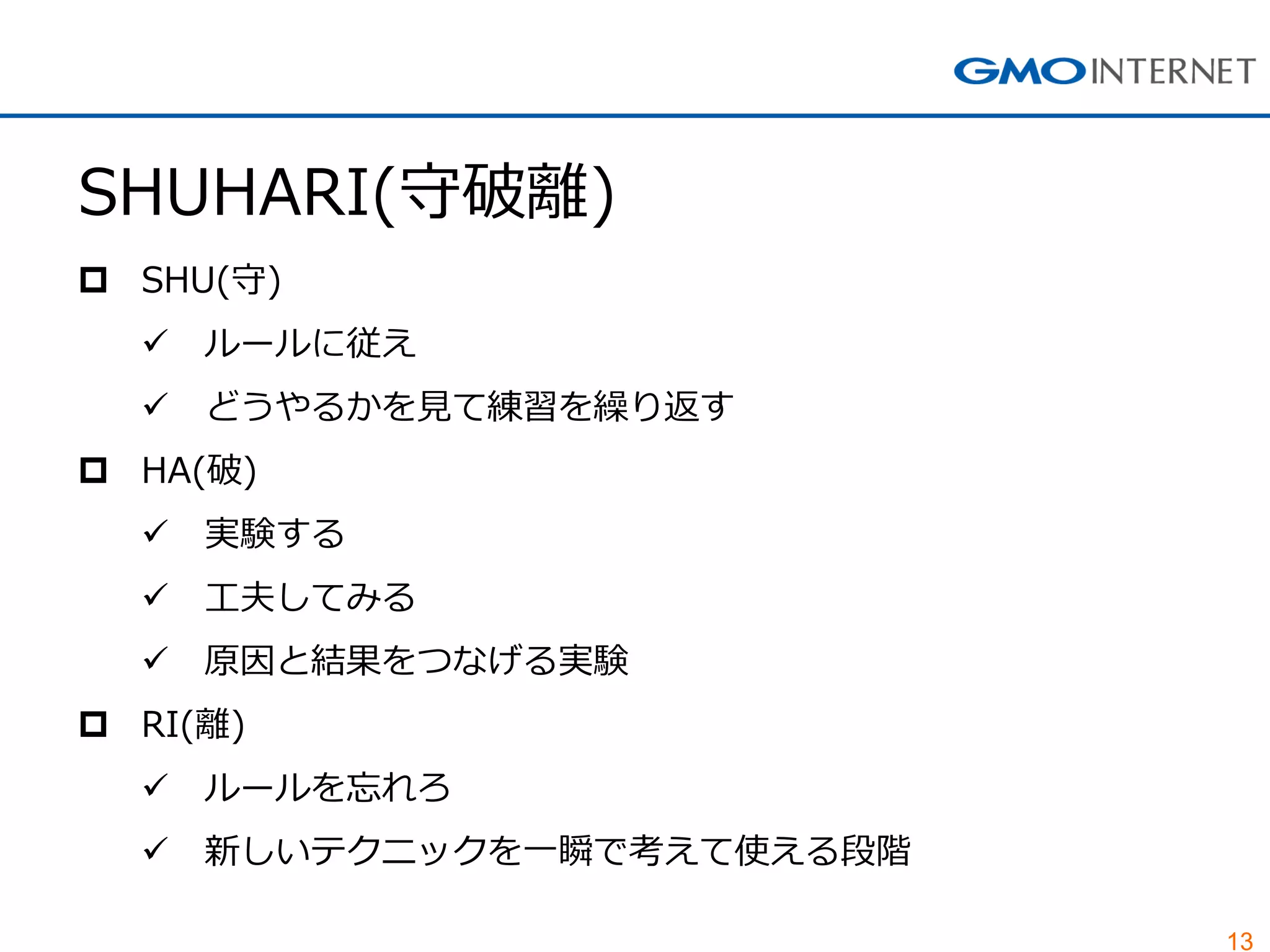 13 
SHUHARI(守破離) 
SHU(守) 
ルールに従え 
どうやるかを見て練習を繰り返す 
HA(破) 
実験する 
工夫してみる 
原因と結果をつなげる実験 
RI(離) 
ルールを忘れろ 
新しいテクニックを一瞬で考えて使える段階  