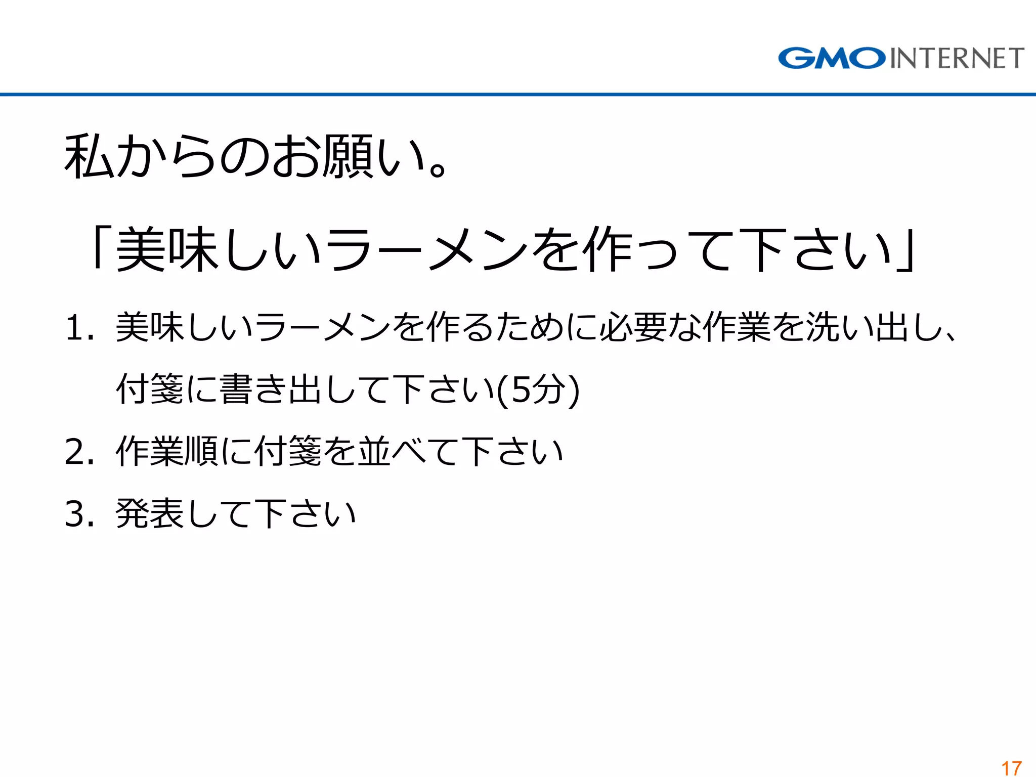 17 
私からのお願い。 「美味しいラーメンを作って下さい」 
1.美味しいラーメンを作るために必要な作業を洗い出し、 付箋に書き出して下さい(5分) 
2.作業順に付箋を並べて下さい 
3.発表して下さい  