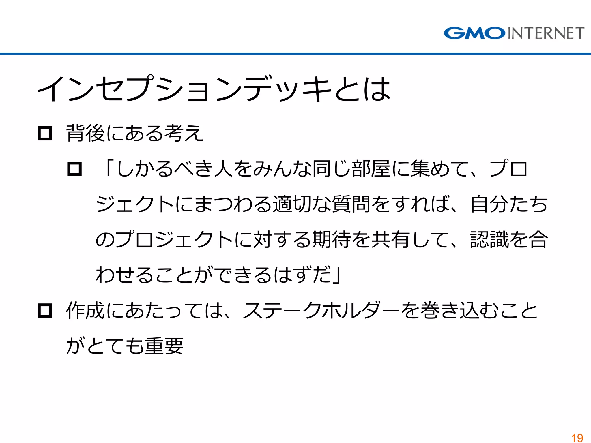19 
インセプションデッキとは 
背後にある考え 
「しかるべき人をみんな同じ部屋に集めて、プロ ジェクトにまつわる適切な質問をすれば、自分たち のプロジェクトに対する期待を共有して、認識を合 わせることができるはずだ」 
作成にあたっては、ステークホルダーを巻き込むこと がとても重要  