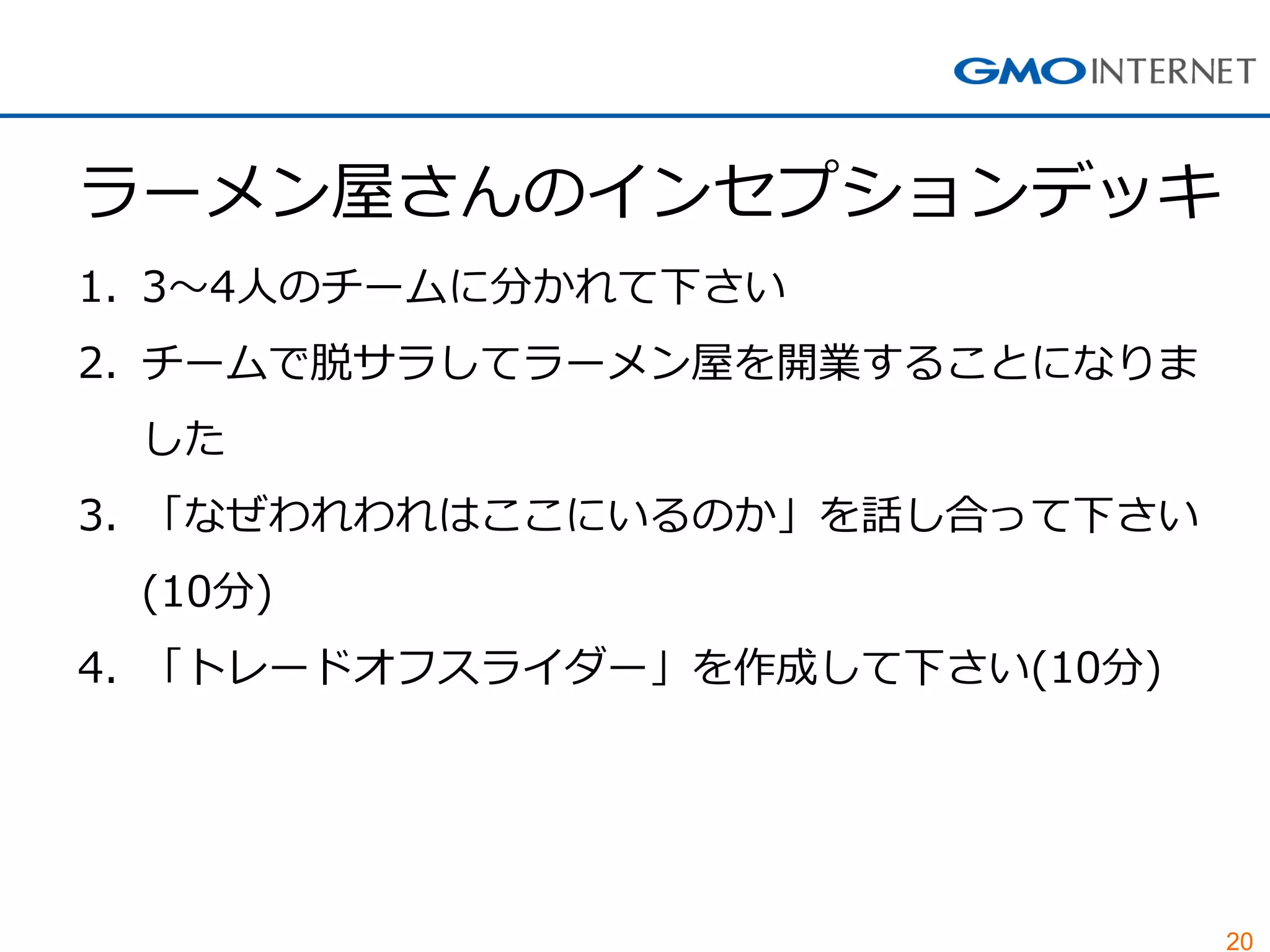 20 
ラーメン屋さんのインセプションデッキ 
1.3～4人のチームに分かれて下さい 
2.チームで脱サラしてラーメン屋を開業することになりま した 
3.「なぜわれわれはここにいるのか」を話し合って下さい (10分) 
4.「トレードオフスライダー」を作成して下さい(10分)  
