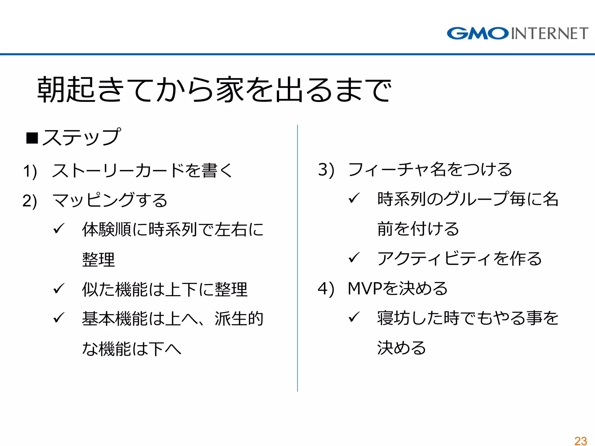 23 
朝起きてから家を出るまで 
■ステップ 
1)ストーリーカードを書く 
2)マッピングする 
体験順に時系列で左右に 整理 
似た機能は上下に整理 
基本機能は上へ、派生的 な機能は下へ 
3)フィーチャ名をつける 
時系列のグループ毎に名 前を付ける 
アクティビティを作る 
4)MVPを決める 
寝坊した時でもやる事を 決める  