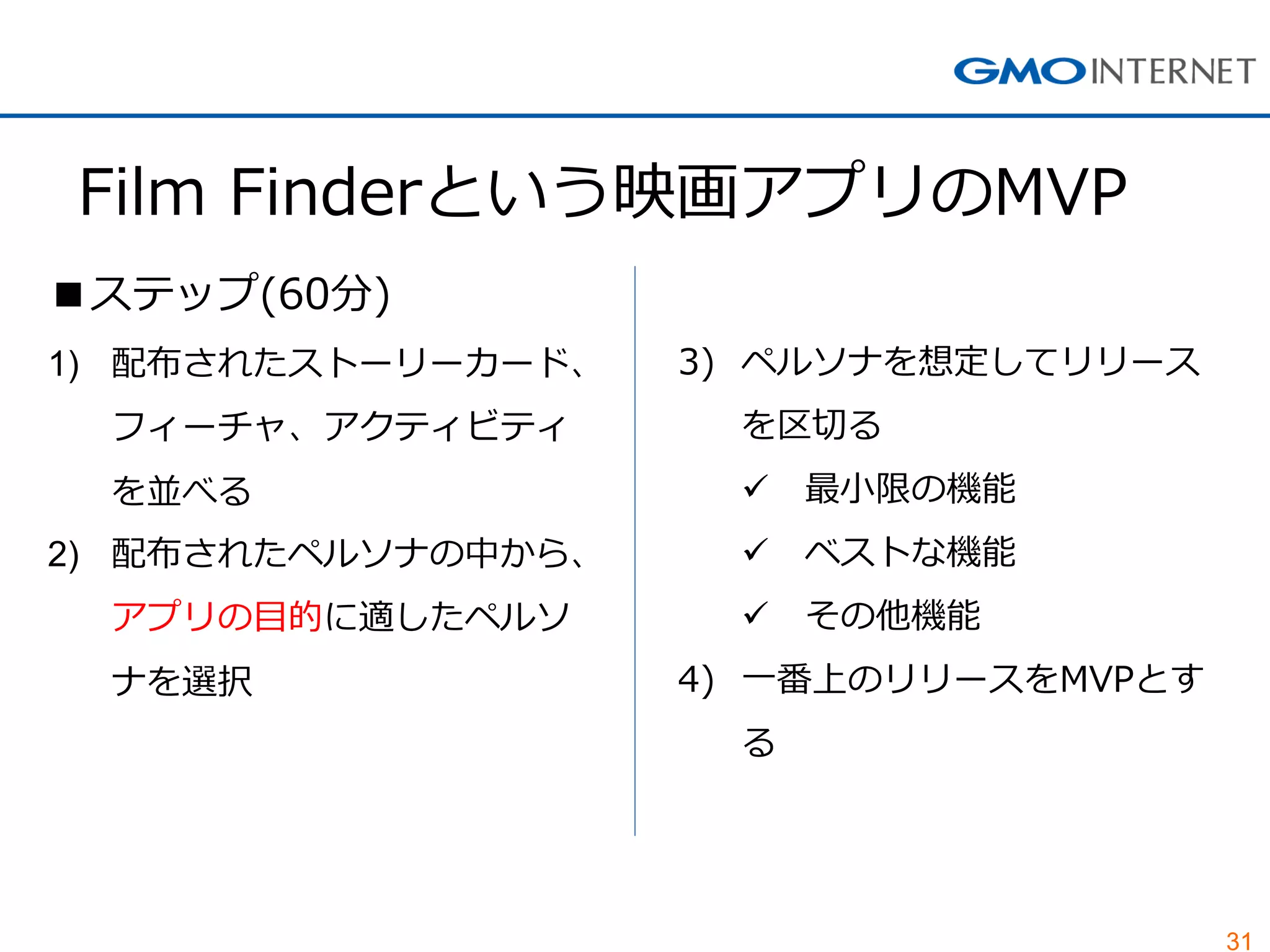 31 
Film Finderという映画アプリのMVP 
■ステップ(60分) 
1)配布されたストーリーカード、 フィーチャ、アクティビティ を並べる 
2)配布されたペルソナの中から、 アプリの目的に適したペルソ ナを選択 
3)ペルソナを想定してリリース を区切る 
最小限の機能 
ベストな機能 
その他機能 
4)一番上のリリースをMVPとす る  