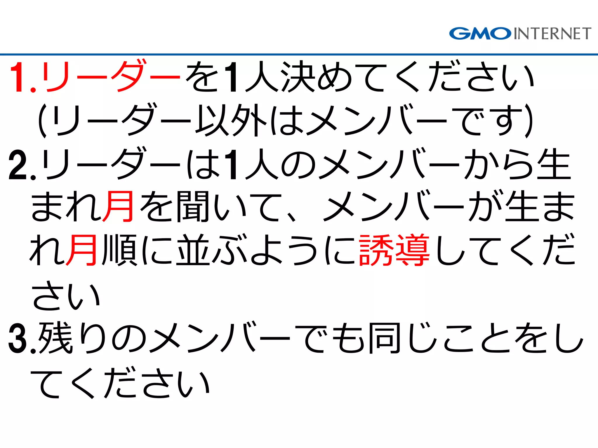 1.リーダーを1人決めてください (リーダー以外はメンバーです) 
2.リーダーは1人のメンバーから生 まれ月を聞いて、メンバーが生ま れ月順に並ぶように誘導してくだ さい 
3.残りのメンバーでも同じことをし てください  