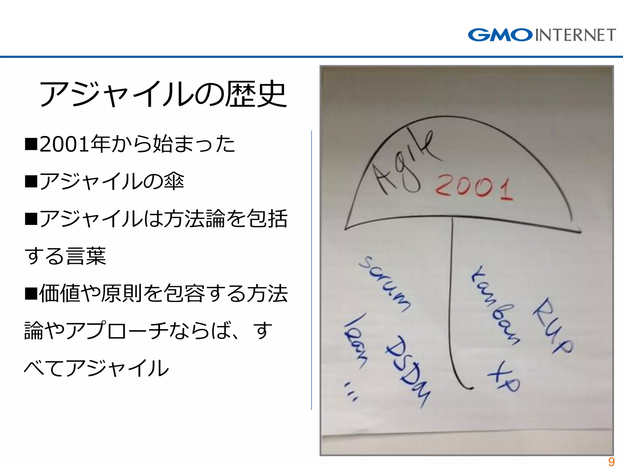 9 
アジャイルの歴史 
2001年から始まった 
アジャイルの傘 
アジャイルは方法論を包括 する言葉 
価値や原則を包容する方法 論やアプローチならば、す べてアジャイル  