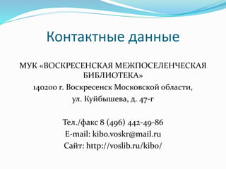 Контактные данные 
МУК «ВОСКРЕСЕНСКАЯ МЕЖПОСЕЛЕНЧЕСКАЯ 
БИБЛИОТЕКА» 
140200 г. Воскресенск Московской области, 
ул. Куйбышева, д. 47-г 
Тел./факс 8 (496) 442-49-86 
E-mail: kibo.voskr@mail.ru 
Сайт: http://voslib.ru/kibo/ 
