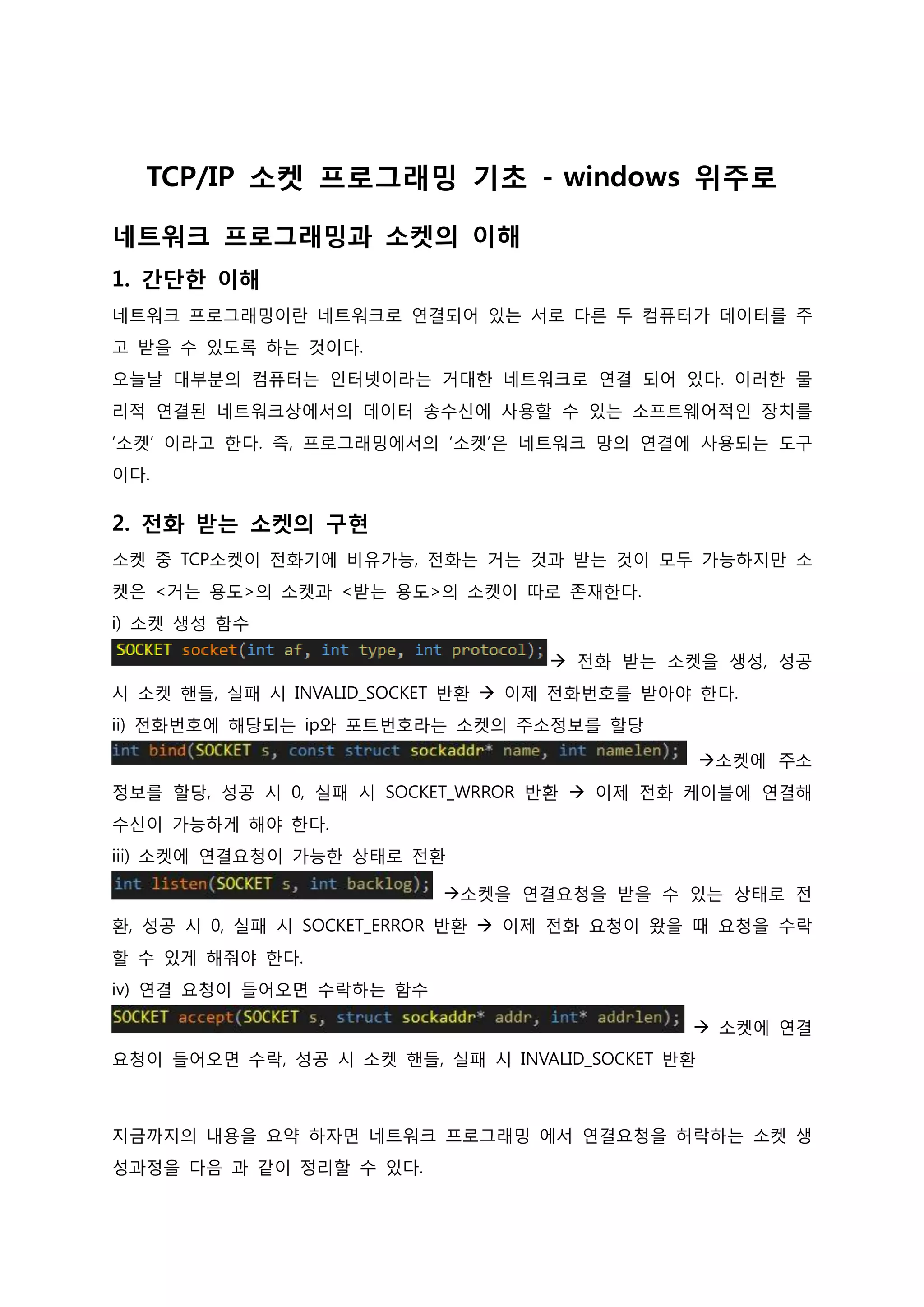 TCP/IP 소켓 프로그래밍 기초 - windows 위주로 
네트워크 프로그래밍과 소켓의 이해 1. 간단한 이해 네트워크 프로그래밍이란 네트워크로 연결되어 있는 서로 다른 두 컴퓨터가 데이터를 주 고 받을 수 있도록 하는 것이다. 오늘날 대부분의 컴퓨터는 인터넷이라는 거대한 네트워크로 연결 되어 있다. 이러한 물 리적 연결된 네트워크상에서의 데이터 송수신에 사용할 수 있는 소프트웨어적인 장치를 ‘소켓’ 이라고 한다. 즉, 프로그래밍에서의 ‘소켓’은 네트워크 망의 연결에 사용되는 도구이다. 
2. 전화 받는 소켓의 구현 소켓 중 TCP소켓이 전화기에 비유가능, 전화는 거는 것과 받는 것이 모두 가능하지만 소 켓은 <거는 용도>의 소켓과 <받는 용도>의 소켓이 따로 존재한다. i) 소켓 생성 함수  전화 받는 소켓을 생성, 성공 시 소켓 핸들, 실패 시 INVALID_SOCKET 반환  이제 전화번호를 받아야 한다. ii) 전화번호에 해당되는 ip와 포트번호라는 소켓의 주소정보를 할당 소켓에 주소 정보를 할당, 성공 시 0, 실패 시 SOCKET_WRROR 반환  이제 전화 케이블에 연결해 수신이 가능하게 해야 한다. iii) 소켓에 연결요청이 가능한 상태로 전환 소켓을 연결요청을 받을 수 있는 상태로 전 환, 성공 시 0, 실패 시 SOCKET_ERROR 반환  이제 전화 요청이 왔을 때 요청을 수락할 수 있게 해줘야 한다. iv) 연결 요청이 들어오면 수락하는 함수  소켓에 연결 요청이 들어오면 수락, 성공 시 소켓 핸들, 실패 시 INVALID_SOCKET 반환 
지금까지의 내용을 요약 하자면 네트워크 프로그래밍 에서 연결요청을 허락하는 소켓 생 성과정을 다음 과 같이 정리할 수 있다.  