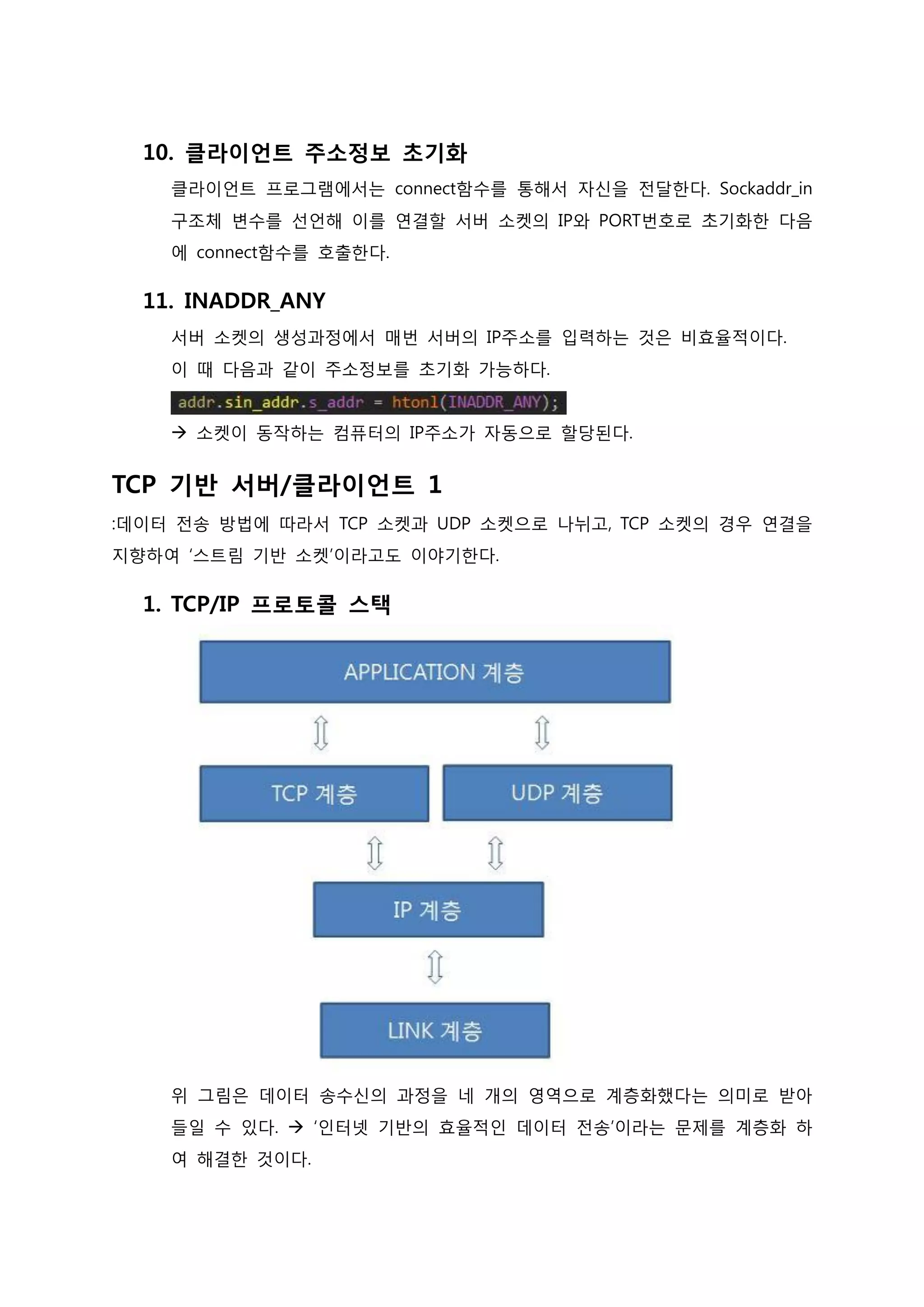 10. 클라이언트 주소정보 초기화 클라이언트 프로그램에서는 connect함수를 통해서 자신을 전달한다. Sockaddr_in 구조체 변수를 선언해 이를 연결할 서버 소켓의 IP와 PORT번호로 초기화한 다음에 connect함수를 호출한다. 
11. INADDR_ANY 서버 소켓의 생성과정에서 매번 서버의 IP주소를 입력하는 것은 비효율적이다. 이 때 다음과 같이 주소정보를 초기화 가능하다.  소켓이 동작하는 컴퓨터의 IP주소가 자동으로 할당된다. 
TCP 기반 서버/클라이언트 1 :데이터 전송 방법에 따라서 TCP 소켓과 UDP 소켓으로 나뉘고, TCP 소켓의 경우 연결을 지향하여 ‘스트림 기반 소켓’이라고도 이야기한다. 
1. TCP/IP 프로토콜 스택 위 그림은 데이터 송수신의 과정을 네 개의 영역으로 계층화했다는 의미로 받아들일 수 있다.  ‘인터넷 기반의 효율적인 데이터 전송’이라는 문제를 계층화 하 여 해결한 것이다.  