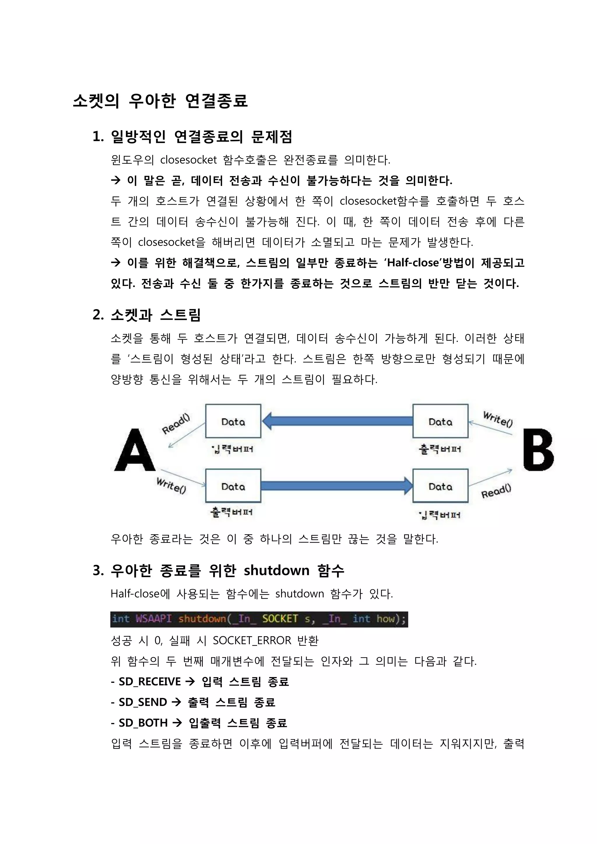 소켓의 우아한 연결종료 
1. 일방적인 연결종료의 문제점 윈도우의 closesocket 함수호출은 완전종료를 의미한다.  이 말은 곧, 데이터 전송과 수신이 불가능하다는 것을 의미한다. 두 개의 호스트가 연결된 상황에서 한 쪽이 closesocket함수를 호출하면 두 호스 트 간의 데이터 송수신이 불가능해 진다. 이 때, 한 쪽이 데이터 전송 후에 다른 쪽이 closesocket을 해버리면 데이터가 소멸되고 마는 문제가 발생한다.  이를 위한 해결책으로, 스트림의 일부만 종료하는 ‘Half-close’방법이 제공되고 있다. 전송과 수신 둘 중 한가지를 종료하는 것으로 스트림의 반만 닫는 것이다. 
2. 소켓과 스트림 소켓을 통해 두 호스트가 연결되면, 데이터 송수신이 가능하게 된다. 이러한 상태 를 ‘스트림이 형성된 상태’라고 한다. 스트림은 한쪽 방향으로만 형성되기 때문에 양방향 통신을 위해서는 두 개의 스트림이 필요하다. 우아한 종료라는 것은 이 중 하나의 스트림만 끊는 것을 말한다. 
3. 우아한 종료를 위한 shutdown 함수 Half-close에 사용되는 함수에는 shutdown 함수가 있다. 성공 시 0, 실패 시 SOCKET_ERROR 반환 위 함수의 두 번째 매개변수에 전달되는 인자와 그 의미는 다음과 같다. - SD_RECEIVE  입력 스트림 종료 - SD_SEND  출력 스트림 종료 - SD_BOTH  입출력 스트림 종료 입력 스트림을 종료하면 이후에 입력버퍼에 전달되는 데이터는 지워지 만, 출력  