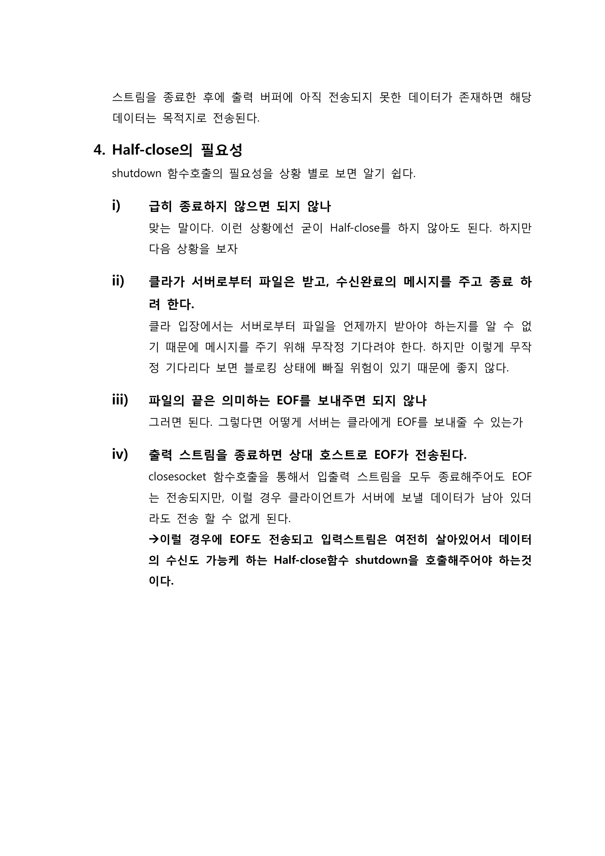 스트림을 종료한 후에 출력 버퍼에 아직 전송되지 못한 데이터가 존재하면 해당 데이터는 목적지로 전송된다. 
4. Half-close의 필요성 shutdown 함수호출의 필요성을 상황 별로 보면 알기 쉽다. 
i) 급히 종료하지 않으면 되지 않나 맞는 말이다. 이런 상황에선 굳이 Half-close를 하지 않아도 된다. 하지만 다음 상황을 보자 
ii) 클라가 서버로부터 파일은 받고, 수신완료의 메시지를 주고 종료 하 려 한다. 클라 입장에서는 서버로부터 파일을 언제까지 받아야 하는지를 알 수 없 기 때문에 메시지를 주기 위해 무작정 기다려야 한다. 하지만 이렇게 무작 정 기다리다 보면 블로킹 상태에 빠질 위험이 있기 때문에 좋지 않다. 
iii) 파일의 끝은 의미하는 EOF를 보내주면 되지 않나 그러면 된다. 그렇다면 어떻게 서버는 클라에게 EOF를 보내줄 수 있는가 
iv) 출력 스트림을 종료하면 상대 호스트로 EOF가 전송된다. closesocket 함수호출을 통해서 입출력 스트림을 모두 종료해주어도 EOF는 전송되지만, 이럴 경우 클라이언트가 서버에 보낼 데이터가 남아 있더 라도 전송 할 수 없게 된다. 이럴 경우에 EOF도 전송되고 입력스트림은 여전히 살아있어서 데이터 의 수신도 가능케 하는 Half-close함수 shutdown을 호출해주어야 하는것 이다. 
