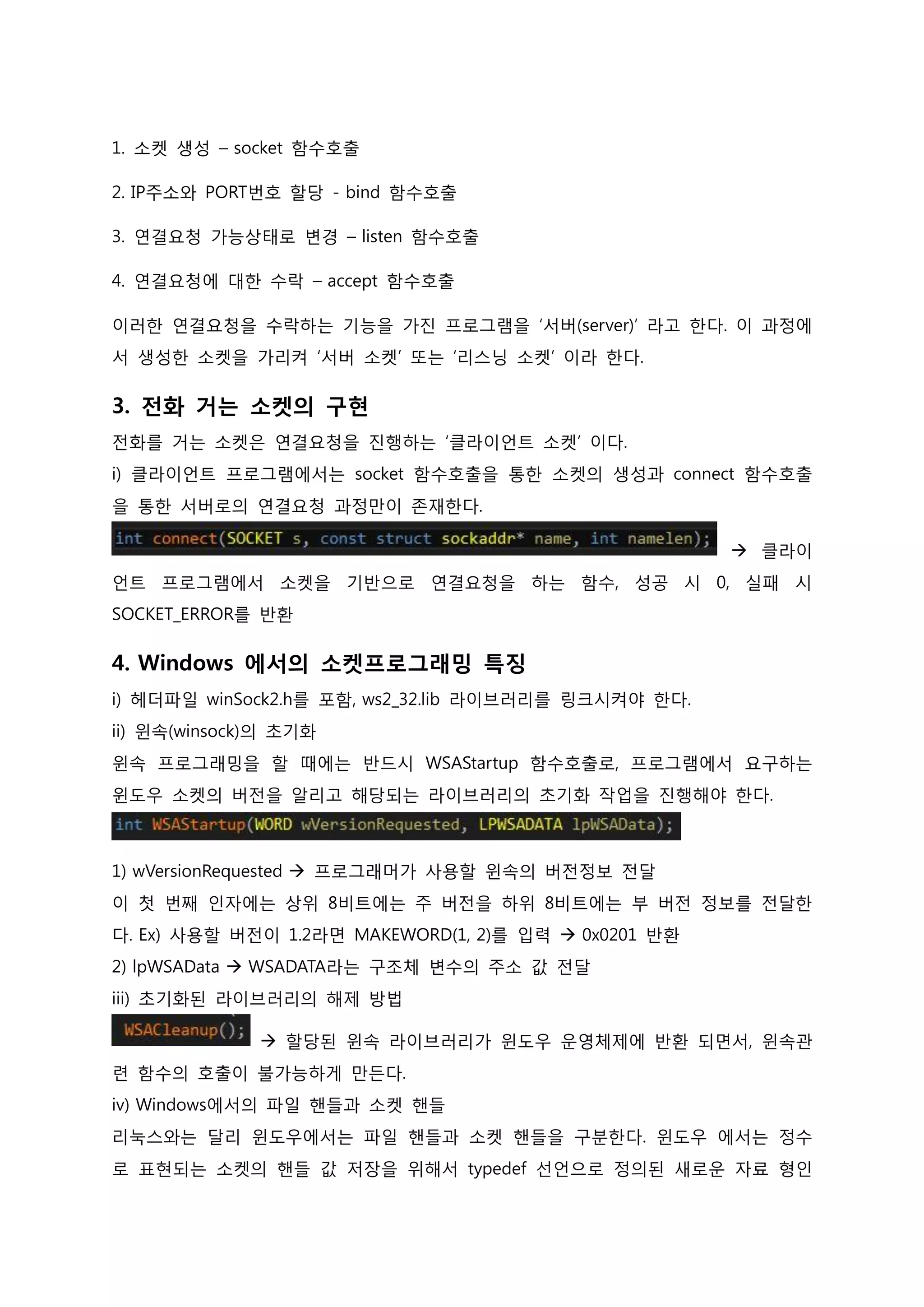 1. 소켓 생성 – socket 함수호출 
2. IP주소와 PORT번호 할당 - bind 함수호출 
3. 연결요청 가능상태로 변경 – listen 함수호출 
4. 연결요청에 대한 수락 – accept 함수호출 
이러한 연결요청을 수락하는 기능을 가진 프로그램을 ‘서버(server)’ 라고 한다. 이 과정에서 생성한 소켓을 가리켜 ‘서버 소켓’ 또는 ‘리스닝 소켓’ 이라 한다. 
3. 전화 거는 소켓의 구현 전화를 거는 소켓은 연결요청을 진행하는 ‘클라이언트 소켓’ 이다. i) 클라이언트 프로그램에서는 socket 함수호출을 통한 소켓의 생성과 connect 함수호출을 통한 서버로의 연결요청 과정만이 존재한다.  클라이언트 프로그램에서 소켓을 기반으로 연결요청을 하는 함수, 성공 시 0, 실패 시 SOCKET_ERROR를 반환 
4. Windows 에서의 소켓프로그래밍 특징 i) 헤더파일 winSock2.h를 포함, ws2_32.lib 라이브러리를 링크시켜야 한다. ii) 윈속(winsock)의 초기화 윈속 프로그래밍을 할 때에는 반드시 WSAStartup 함수호출로, 프로그램에서 요구하는 윈도우 소켓의 버전을 알리고 해당되는 라이브러리의 초기화 작업을 진행해야 한다. 
1) wVersionRequested  프로그래머가 사용할 윈속의 버전정보 전달 이 첫 번째 인자에는 상위 8비트에는 주 버전을 하위 8비트에는 부 버전 정보를 전달한다. Ex) 사용할 버전이 1.2라면 MAKEWORD(1, 2)를 입력  0x0201 반환 2) lpWSAData  WSADATA라는 구조체 변수의 주소 값 전달 iii) 초기화된 라이브러리의 해제 방법  할당된 윈속 라이브러리가 윈도우 운영체제에 반환 되면서, 윈속관련 함수의 호출이 불가능하게 만든다. iv) Windows에서의 파일 핸들과 소켓 핸들 리눅스와는 달리 윈도우에서는 파일 핸들과 소켓 핸들을 구분한다. 윈도우 에서는 정수로 표현되는 소켓의 핸들 값 저장을 위해서 typedef 선언으로 정의된 새로운 자료 형인  