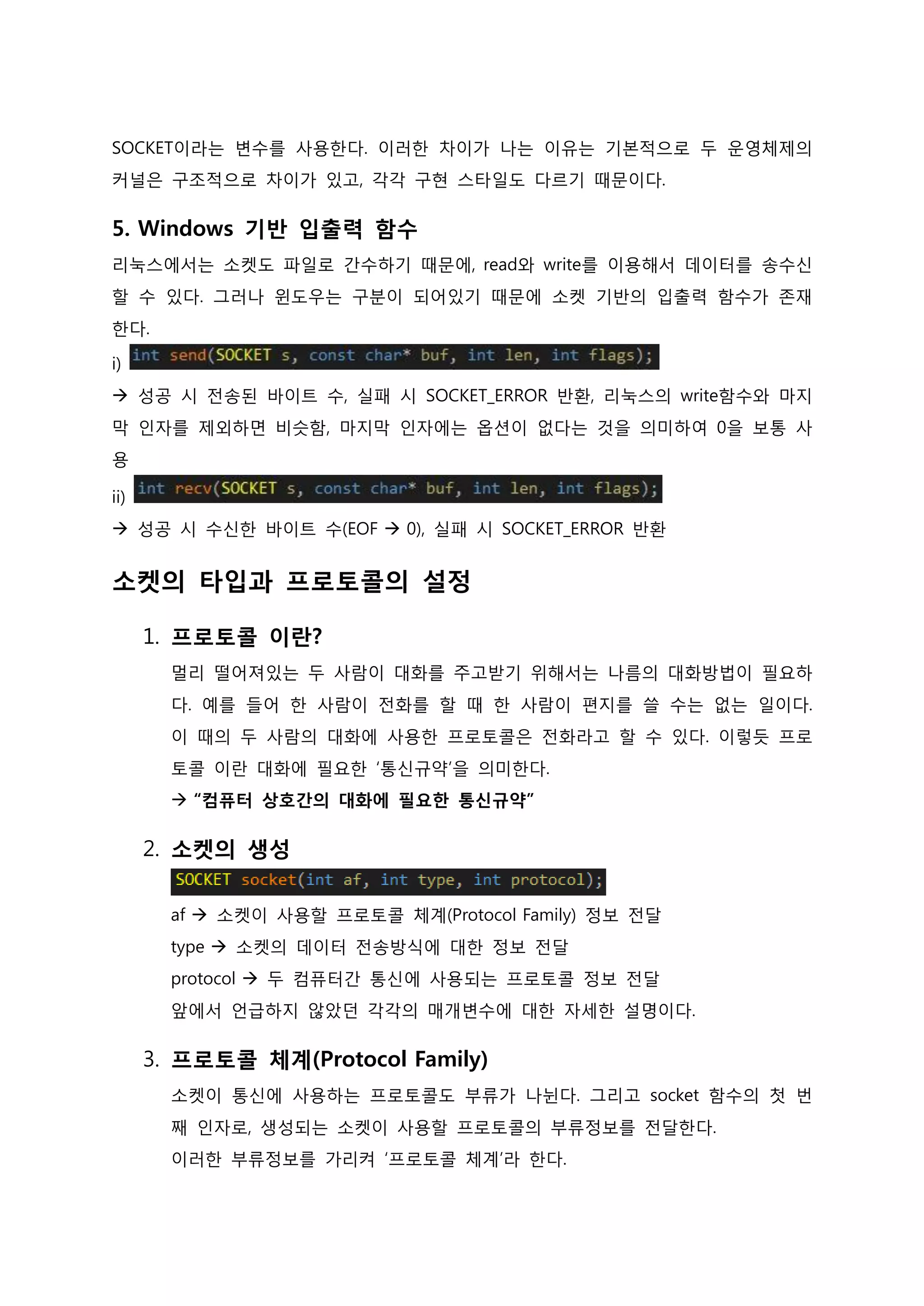 SOCKET이라는 변수를 사용한다. 이러한 차이가 나는 이유는 기본적으로 두 운영체제의 커널은 구조적으로 차이가 있고, 각각 구현 스타일도 다르기 때문이다. 
5. Windows 기반 입출력 함수 리눅스에서는 소켓도 파일로 간수하기 때문에, read와 write를 이용해서 데이터를 송수신할 수 있다. 그러나 윈도우는 구분이 되어있기 때문에 소켓 기반의 입출력 함수가 존재한다. i)  성공 시 전송된 바이트 수, 실패 시 SOCKET_ERROR 반환, 리눅스의 write함수와 마지막 인자를 제외하면 비슷함, 마지막 인자에는 옵션이 없다는 것을 의미하여 0을 보통 사 용 ii)  성공 시 수신한 바이트 수(EOF  0), 실패 시 SOCKET_ERROR 반환 
소켓의 타입과 프로토콜의 설정 
1. 프로토콜 이란? 멀리 떨어져있는 두 사람이 대화를 주고받기 위해서는 나름의 대화방법이 필요하다. 예를 들어 한 사람이 전화를 할 때 한 사람이 편지를 쓸 수는 없는 일이다. 이 때의 두 사람의 대화에 사용한 프로토콜은 전화라고 할 수 있다. 이렇듯 프로토콜 이란 대화에 필요한 ‘통신규약’을 의미한다.  “컴퓨터 상호간의 대화에 필요한 통신규약” 
2. 소켓의 생성 af  소켓이 사용할 프로토콜 체계(Protocol Family) 정보 전달 type  소켓의 데이터 전송방식에 대한 정보 전달 protocol  두 컴퓨터간 통신에 사용되는 프로토콜 정보 전달 앞에서 언급하지 않았던 각각의 매개변수에 대한 자세한 설명이다. 
3. 프로토콜 체계(Protocol Family) 소켓이 통신에 사용하는 프로토콜도 부류가 나뉜다. 그리고 socket 함수의 첫 번 째 인자로, 생성되는 소켓이 사용할 프로토콜의 부류정보를 전달한다. 이러한 부류정보를 가리켜 ‘프로토콜 체계’라 한다.  